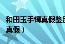 和田玉手鐲真假鑒別方法(怎樣鑒別和田玉的真假)