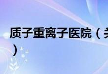 質子重離子醫(yī)院（關于質子重離子醫(yī)院的介紹）