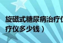 旋磁式糖尿病治療儀多少錢(qián)（旋磁式糖尿病治療儀多少錢(qián)）
