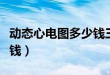 動(dòng)態(tài)心電圖多少錢三甲醫(yī)院（動(dòng)態(tài)心電圖多少錢）