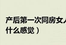 產(chǎn)后第一次同房女人的體驗(yàn)（產(chǎn)后第一次同房什么感覺(jué)）