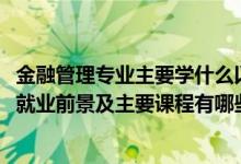 金融管理專業(yè)主要學(xué)什么以及就業(yè)方向（2022金融管理專業(yè)就業(yè)前景及主要課程有哪些）
