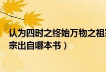 認(rèn)為四時(shí)之終始萬物之祖宗是哪本書（四時(shí)之終始萬物之祖宗出自哪本書）