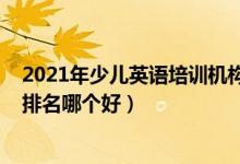 2021年少兒英語(yǔ)培訓(xùn)機(jī)構(gòu)排名（2022年英語(yǔ)十大培訓(xùn)機(jī)構(gòu)排名哪個(gè)好）