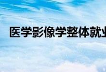 醫(yī)學(xué)影像學(xué)整體就業(yè)趨勢（就業(yè)前景如何）