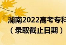 湖南2022高考?？铺崆芭骷驹镐浫r(shí)間（錄取截止日期）