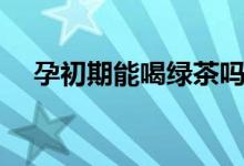 孕初期能喝綠茶嗎(孕初期能喝奶茶嗎)