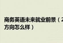 商務英語未來就業(yè)前景（2022商務英語專業(yè)就業(yè)前景和就業(yè)方向怎么樣）