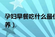 孕婦早餐吃什么最佳（孕婦早餐吃什么最有營養(yǎng)）