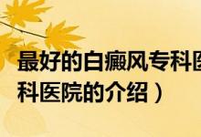 最好的白癜風(fēng)?？漆t(yī)院（關(guān)于最好的白癜風(fēng)?？漆t(yī)院的介紹）