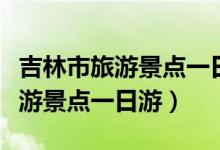 吉林市旅游景點(diǎn)一日游攻略免費(fèi)的（吉林市旅游景點(diǎn)一日游）
