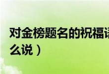 對(duì)金榜題名的祝福語（祝賀金榜題名祝福語怎么說）