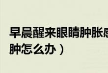 早晨醒來眼睛腫脹感覺磨眼睛(早晨醒來眼睛腫怎么辦)