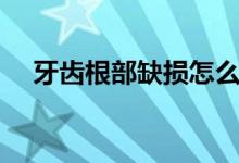 牙齒根部缺損怎么修復(牙齒根部缺損)