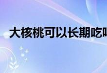 大核桃可以長(zhǎng)期吃嗎（大核桃可以生吃嗎）