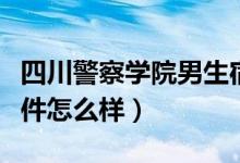四川警察學院男生宿舍（四川警察學院宿舍條件怎么樣）