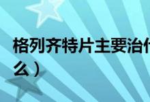 格列齊特片主要治什么?。ǜ窳旋R特片主治什么）