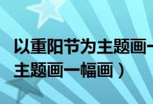以重陽(yáng)節(jié)為主題畫一幅畫六年級(jí)（以重陽(yáng)節(jié)為主題畫一幅畫）
