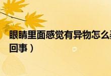 眼睛里面感覺有異物怎么弄出來(lái)（眼睛里面感覺有異物怎么回事）