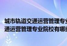 城市軌道交通運(yùn)營(yíng)管理專業(yè)百科（2022全國(guó)開(kāi)設(shè)城市軌道交通運(yùn)營(yíng)管理專業(yè)院校有哪些）