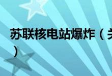 蘇聯(lián)核電站爆炸（關于蘇聯(lián)核電站爆炸的介紹）