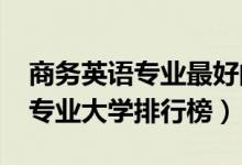 商務(wù)英語(yǔ)專(zhuān)業(yè)最好的大學(xué)（2022年商務(wù)英語(yǔ)專(zhuān)業(yè)大學(xué)排行榜）