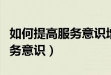 如何提高服務意識增強服務能力（如何提高服務意識）