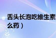 舌頭長(zhǎng)泡吃維生素b2管用嗎（舌頭長(zhǎng)泡吃什么藥）