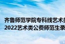 齊魯師范學院?？凭€藝術類最低多少分2020（齊魯師范學院2022藝術類公費師范生錄取分數(shù)線是多少）