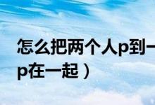 怎么把兩個人p到一個視頻里（怎么把兩個人p在一起）