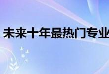 未來十年最熱門專業(yè)（十大賺錢行業(yè)有哪些）