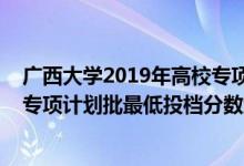 廣西大學(xué)2019年高校專項(xiàng)計(jì)劃錄取分?jǐn)?shù)線(廣西2022高校專項(xiàng)計(jì)劃批最低投檔分?jǐn)?shù)線是多少)