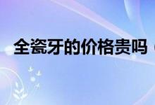 全瓷牙的價格貴嗎（全瓷牙的價格是多少）